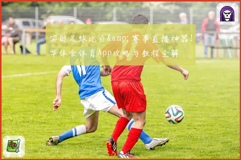 实时足球比分&赛事直播神器!华体会体育App攻略与教程全解