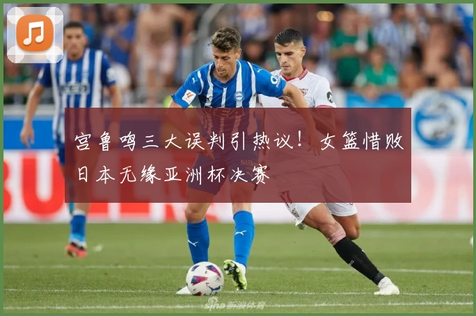 宫鲁鸣三大误判引热议！女篮惜败日本无缘亚洲杯决赛