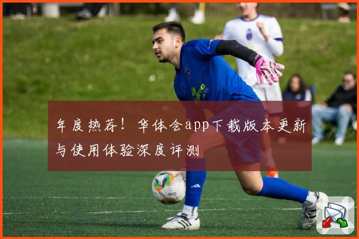 年度热荐！华体会app下载版本更新与使用体验深度评测