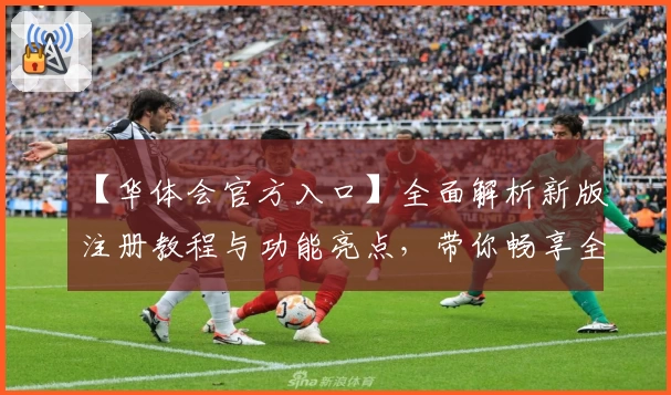 【华体会官方入口】全面解析新版注册教程与功能亮点，带你畅享全新体验