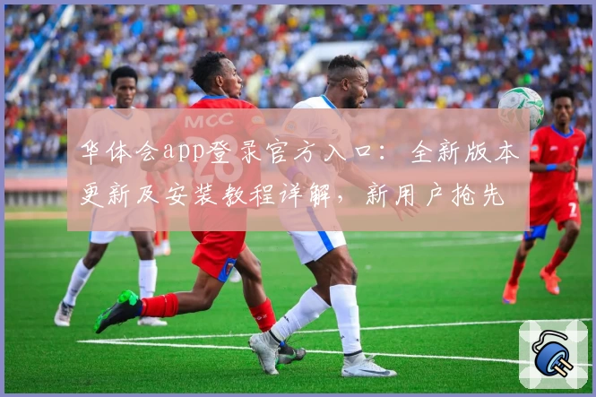 华体会app登录官方入口：全新版本更新及安装教程详解，新用户抢先体验攻略