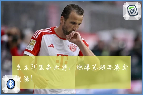 京东3C装备加持,燃爆苏超观赛新战场!