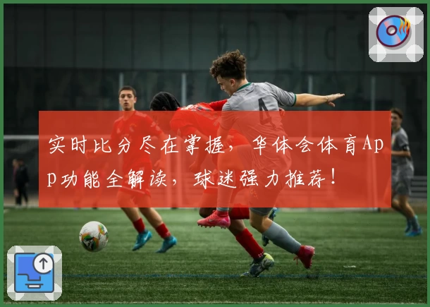 实时比分尽在掌握，华体会体育App功能全解读，球迷强力推荐！