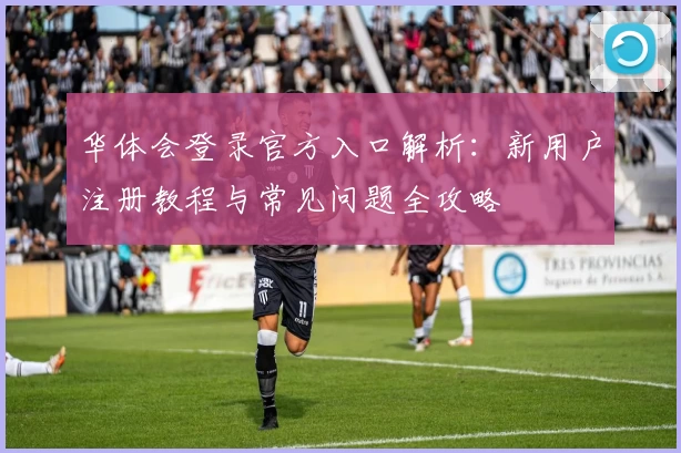 华体会登录官方入口解析：新用户注册教程与常见问题全攻略