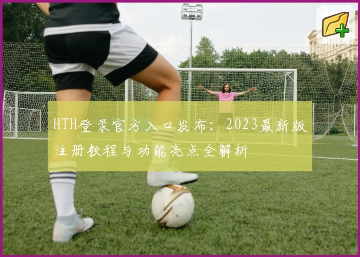 HTH登录官方入口发布：2023最新版注册教程与功能亮点全解析