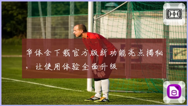 华体会下载官方版新功能亮点揭秘，让使用体验全面升级