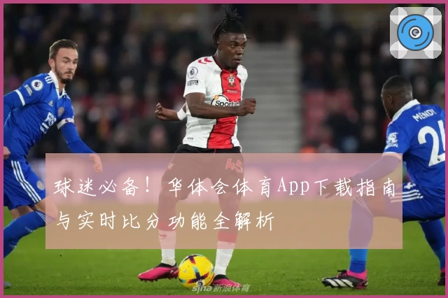 球迷必备！华体会体育App下载指南与实时比分功能全解析