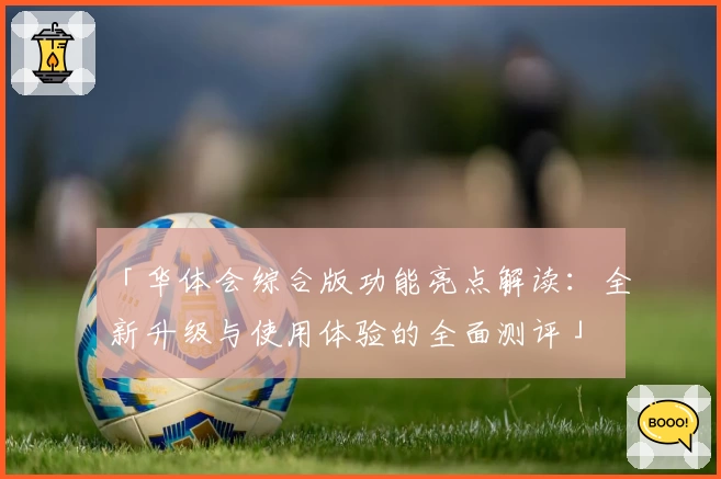 「华体会综合版功能亮点解读：全新升级与使用体验的全面测评」