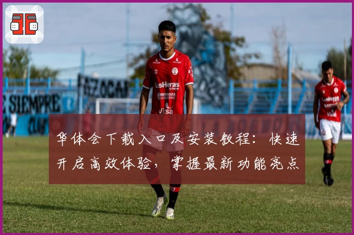 华体会下载入口及安装教程：快速开启高效体验，掌握最新功能亮点