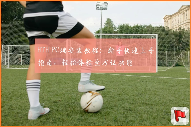 HTH PC端安装教程：新手快速上手指南，轻松体验全方位功能