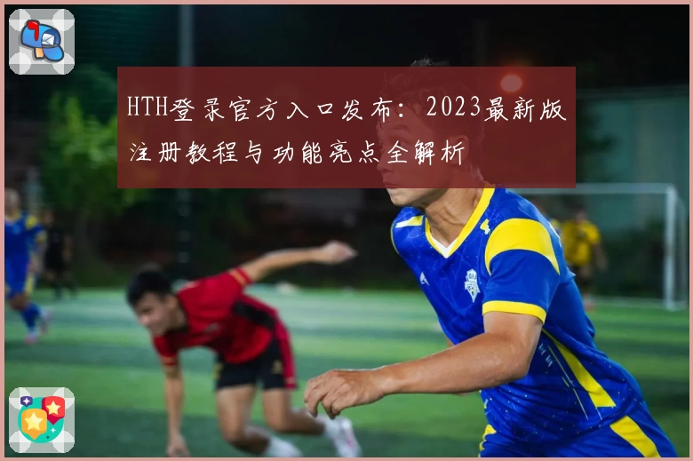 HTH登录官方入口发布：2023最新版注册教程与功能亮点全解析