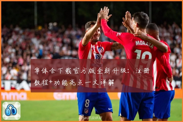 华体会下载官方版全新升级：注册教程+功能亮点一文详解