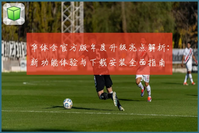 华体会官方版年度升级亮点解析：新功能体验与下载安装全面指南