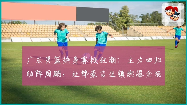 广东男篮热身赛掀狂潮：主力回归助阵周鹏，杜锋豪言坐镇燃爆全场！