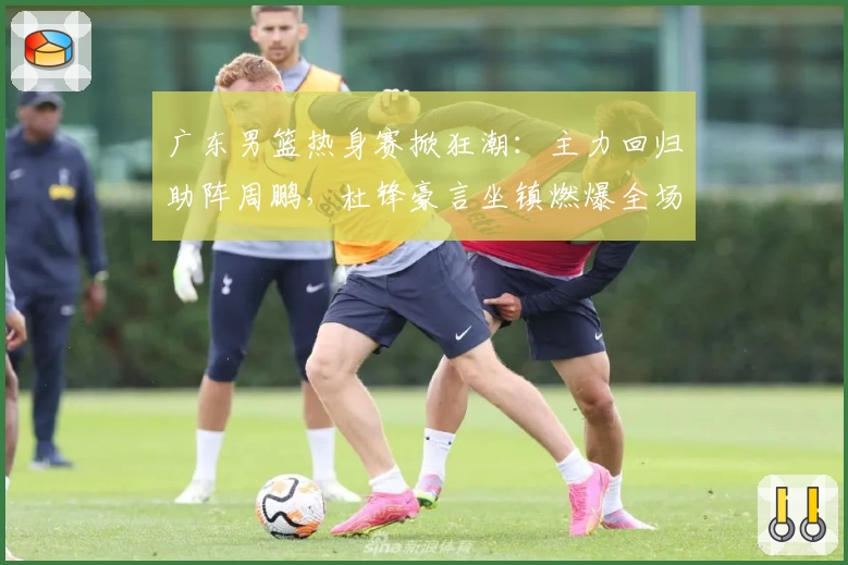 广东男篮热身赛掀狂潮：主力回归助阵周鹏，杜锋豪言坐镇燃爆全场！