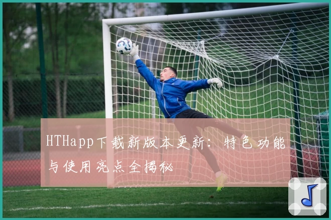 HTHapp下载新版本更新：特色功能与使用亮点全揭秘