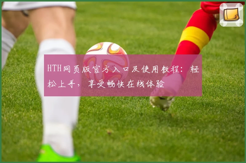 HTH网页版官方入口及使用教程：轻松上手，享受畅快在线体验