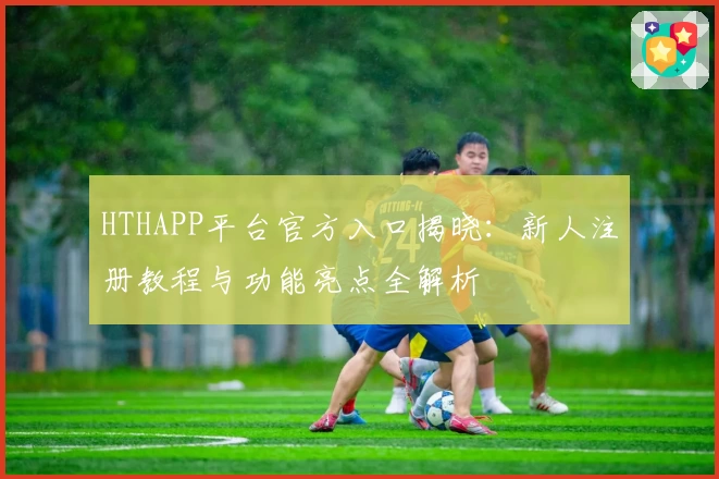 HTHAPP平台官方入口揭晓：新人注册教程与功能亮点全解析