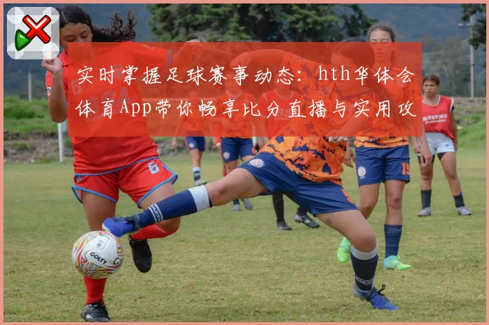 实时掌握足球赛事动态：hth华体会体育App带你畅享比分直播与实用攻略