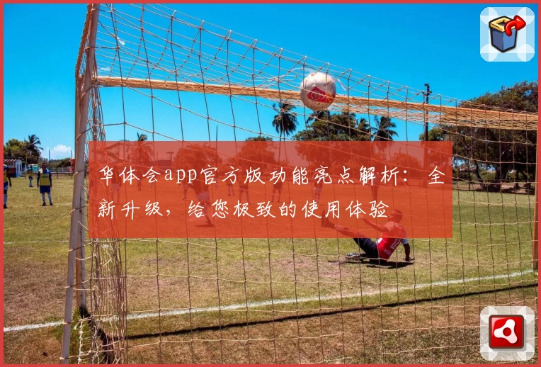 华体会app官方版功能亮点解析：全新升级，给您极致的使用体验