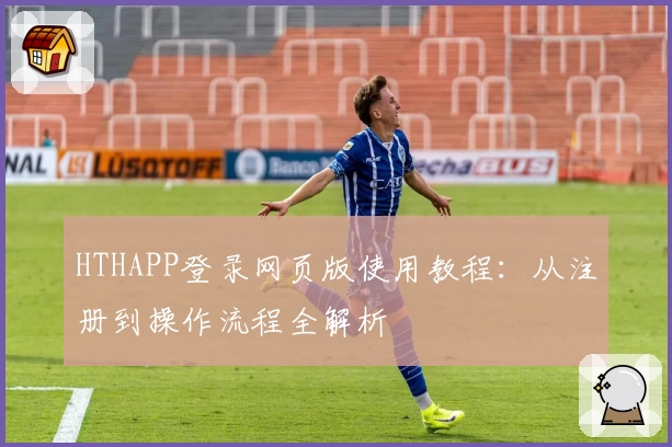 HTHAPP登录网页版使用教程：从注册到操作流程全解析