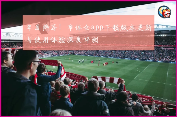 年度热荐！华体会app下载版本更新与使用体验深度评测