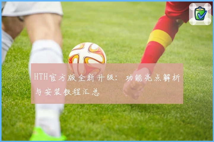 HTH官方版全新升级：功能亮点解析与安装教程汇总