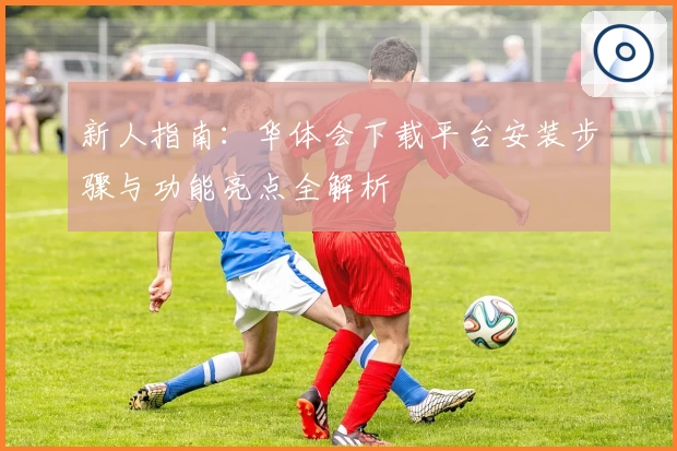 新人指南：华体会下载平台安装步骤与功能亮点全解析