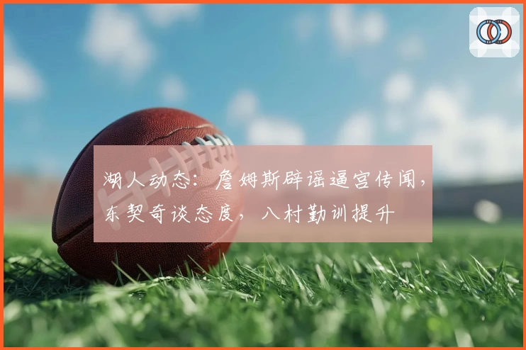 湖人动态：詹姆斯辟谣逼宫传闻，东契奇谈态度，八村勤训提升