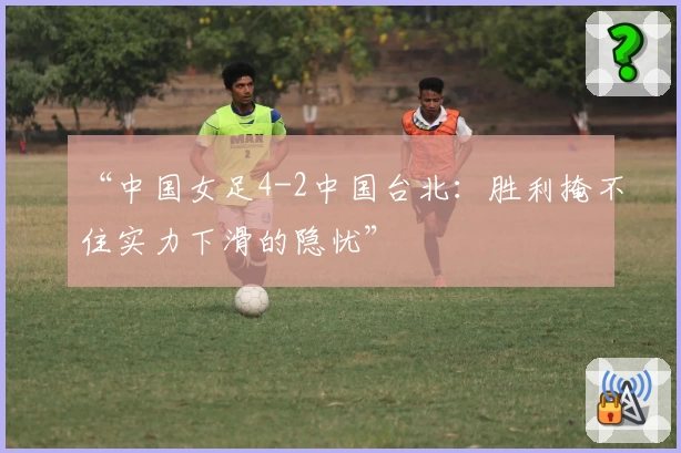 “中国女足4-2中国台北：胜利掩不住实力下滑的隐忧”
