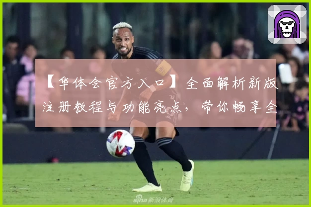 【华体会官方入口】全面解析新版注册教程与功能亮点，带你畅享全新体验