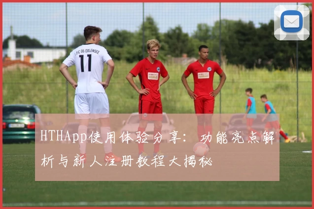 HTHApp使用体验分享：功能亮点解析与新人注册教程大揭秘