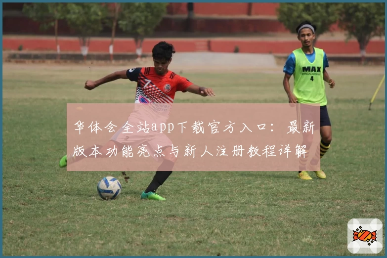 华体会全站app下载官方入口：最新版本功能亮点与新人注册教程详解